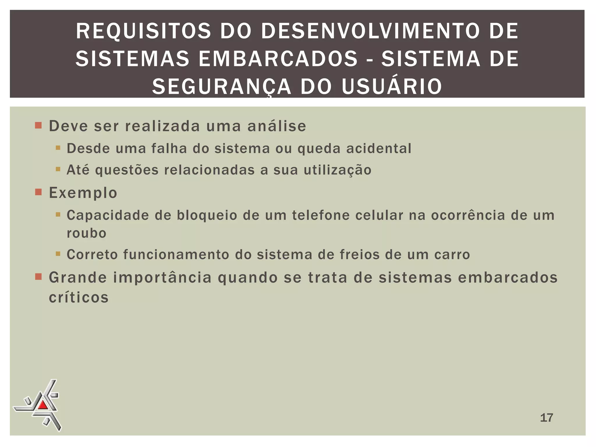 REQUISITOS DO DESENVOLVIMENTO DE
SISTEMAS EMBARCADOS - SISTEMA DE
SEGURANÇA DO USUÁRIO
 Deve ser realizada uma análise
 Desde uma falha do sistema ou queda acidental
 Até questões relacionadas a sua utilização

 Exemplo
 Capacidade de bloqueio de um telefone celular na ocorrência de um
roubo
 Correto funcionamento do sistema de freios de um carro

 Grande importância quando se trata de sistemas embarcados
críticos

17

 