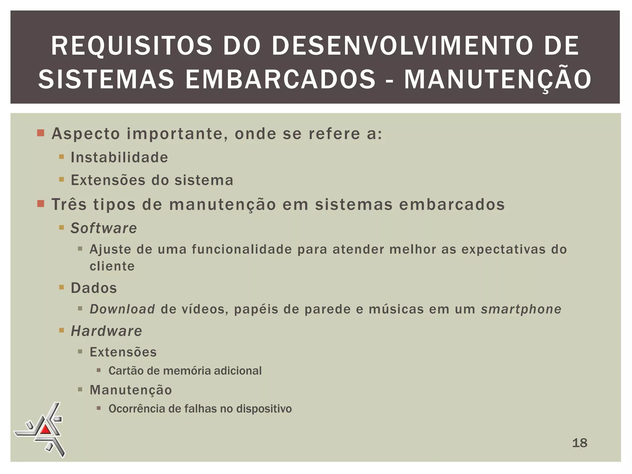 REQUISITOS DO DESENVOLVIMENTO DE
SISTEMAS EMBARCADOS - MANUTENÇÃO
 Aspecto importante, onde se refere a:
 Instabilidade
 Extensões do sistema

 Três tipos de manutenção em sistemas embarcados
 Software
 Ajuste de uma funcionalidade para atender melhor as expectativas do
cliente

 Dados
 Download de vídeos, papéis de parede e músicas em um smartphone

 Hardware
 Extensões
 Cartão de memória adicional

 Manutenção
 Ocorrência de falhas no dispositivo

18

 