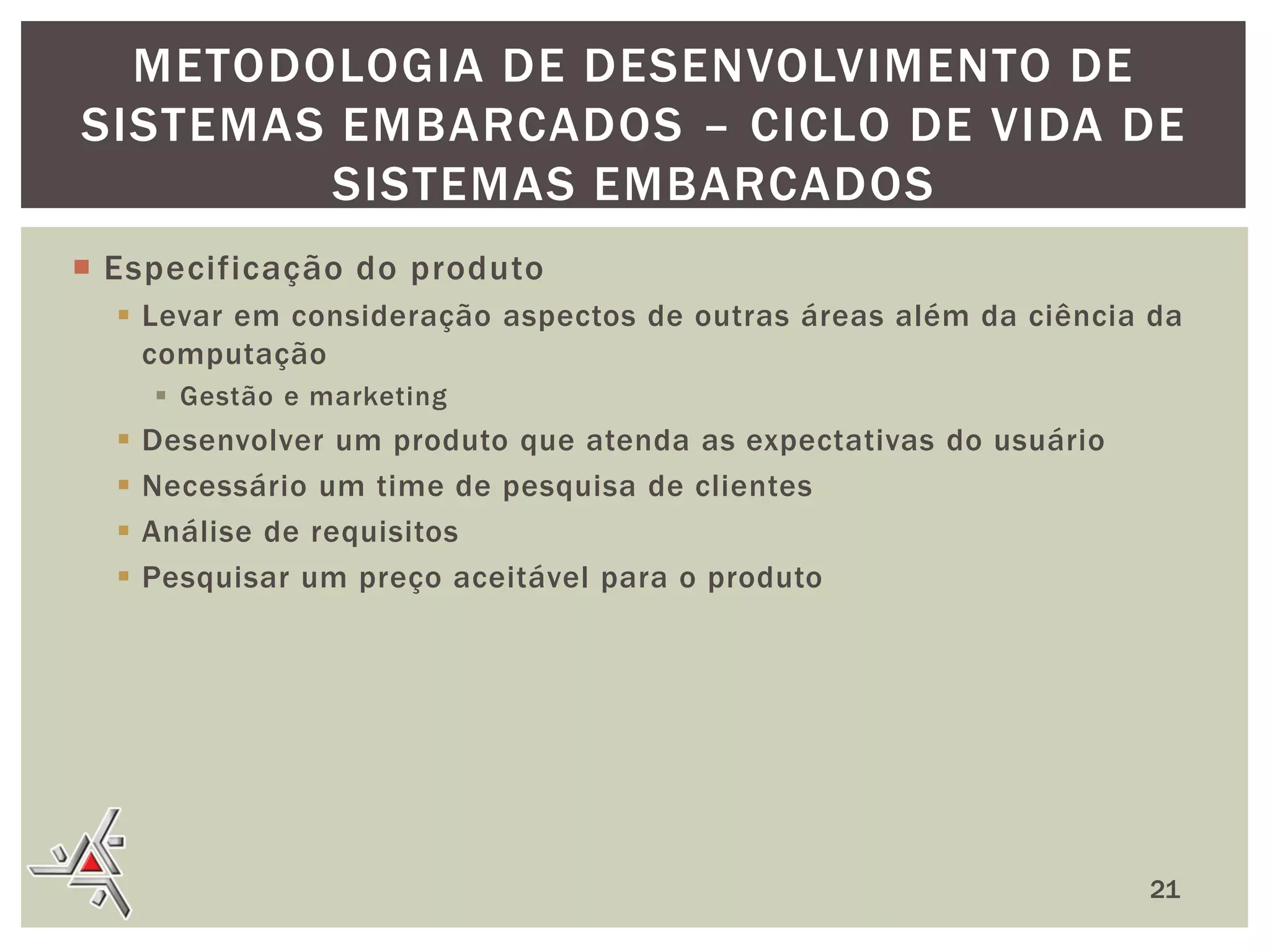 METODOLOGIA DE DESENVOLVIMENTO DE
SISTEMAS EMBARCADOS – CICLO DE VIDA DE
SISTEMAS EMBARCADOS
 Especificação do produto
 Levar em consideração aspectos de outras áreas além da ciência da
computação
 Gestão e marketing






Desenvolver um produto que atenda as expectativas do usuário
Necessário um time de pesquisa de clientes
Análise de requisitos
Pesquisar um preço aceitável para o produto

21

 
