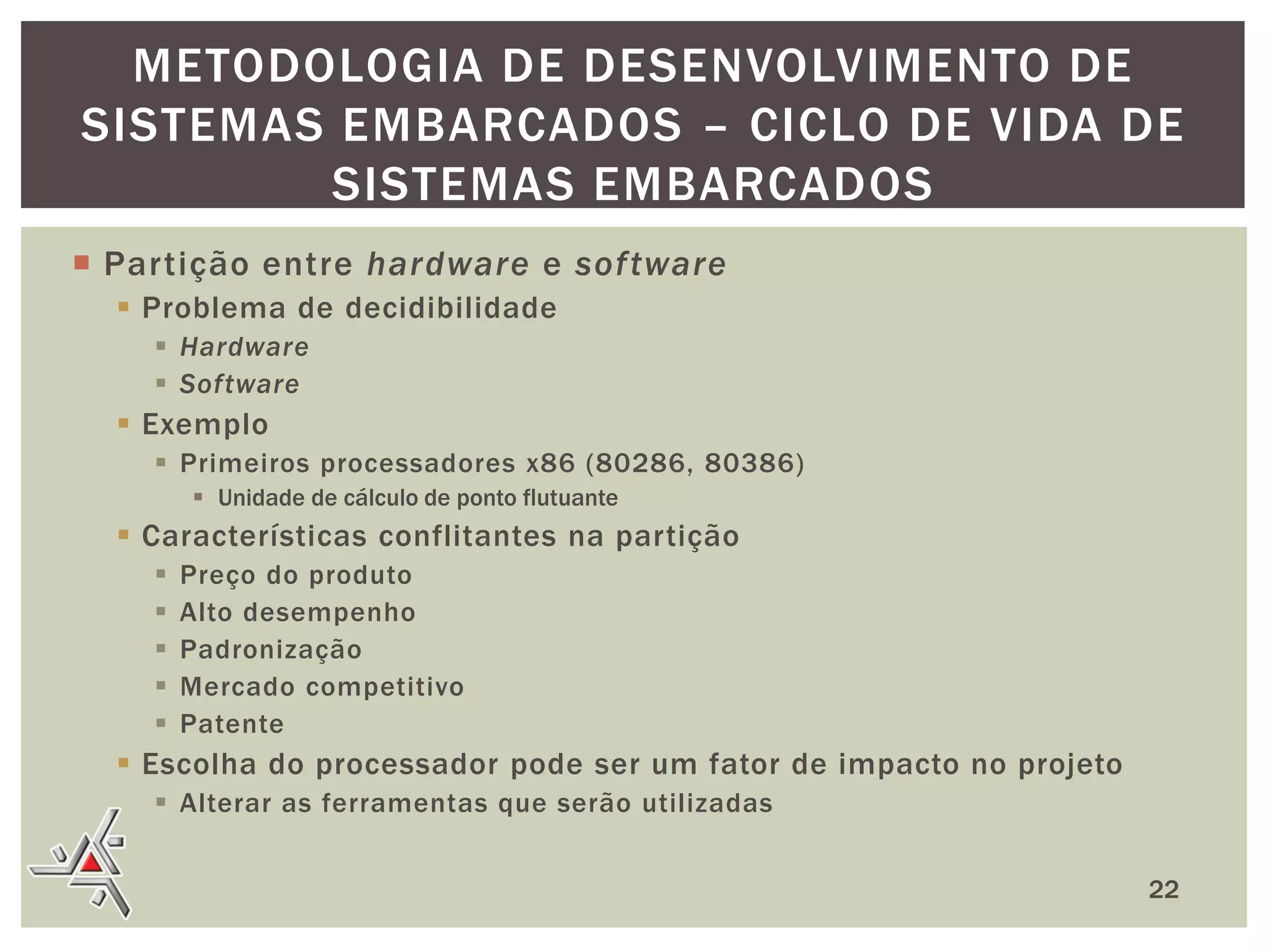 METODOLOGIA DE DESENVOLVIMENTO DE
SISTEMAS EMBARCADOS – CICLO DE VIDA DE
SISTEMAS EMBARCADOS
 Partição entre hardware e sof tware
 Problema de decidibilidade
 Hardware
 Software

 Exemplo
 Primeiros processadores x86 (80286, 80386)
 Unidade de cálculo de ponto flutuante

 Características conflitantes na partição






Preço do produto
Alto desempenho
Padronização
Mercado competitivo
Patente

 Escolha do processador pode ser um fator de impacto no projeto
 Alterar as ferramentas que serão utilizadas
22

 