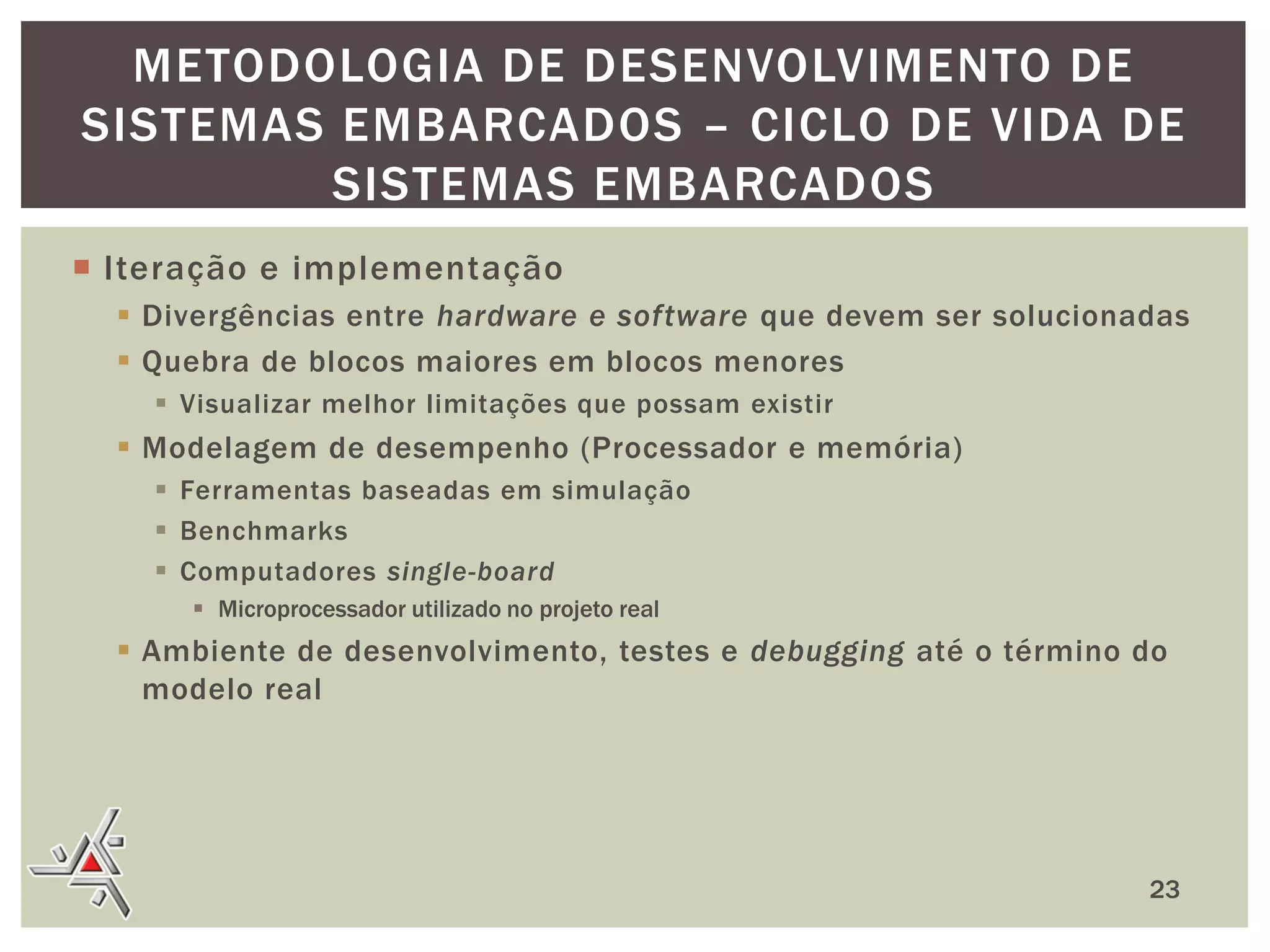 METODOLOGIA DE DESENVOLVIMENTO DE
SISTEMAS EMBARCADOS – CICLO DE VIDA DE
SISTEMAS EMBARCADOS
 Iteração e implementação
 Divergências entre hardware e software que devem ser solucionadas
 Quebra de blocos maiores em blocos menores
 Visualizar melhor limitações que possam existir

 Modelagem de desempenho (Processador e memória)
 Ferramentas baseadas em simulação
 Benchmarks
 Computadores single-board
 Microprocessador utilizado no projeto real

 Ambiente de desenvolvimento, testes e debugging até o término do
modelo real

23

 