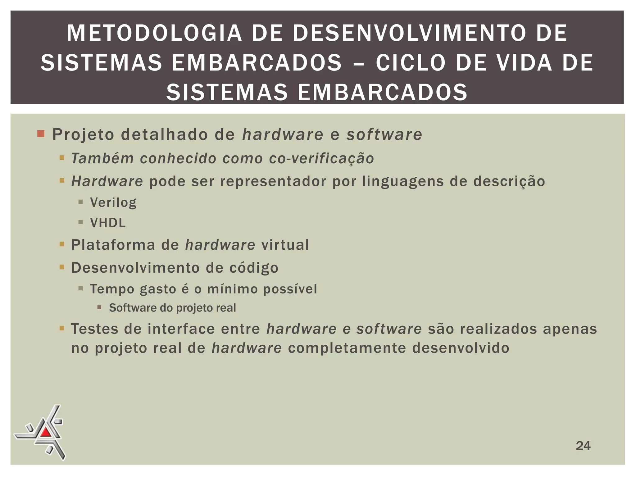 METODOLOGIA DE DESENVOLVIMENTO DE
SISTEMAS EMBARCADOS – CICLO DE VIDA DE
SISTEMAS EMBARCADOS
 Projeto detalhado de hardware e sof tware
 Também conhecido como co-verificação
 Hardware pode ser representador por linguagens de descrição
 Verilog
 VHDL

 Plataforma de hardware virtual
 Desenvolvimento de código
 Tempo gasto é o mínimo possível
 Software do projeto real

 Testes de interface entre hardware e software são realizados apenas
no projeto real de hardware completamente desenvolvido

24

 