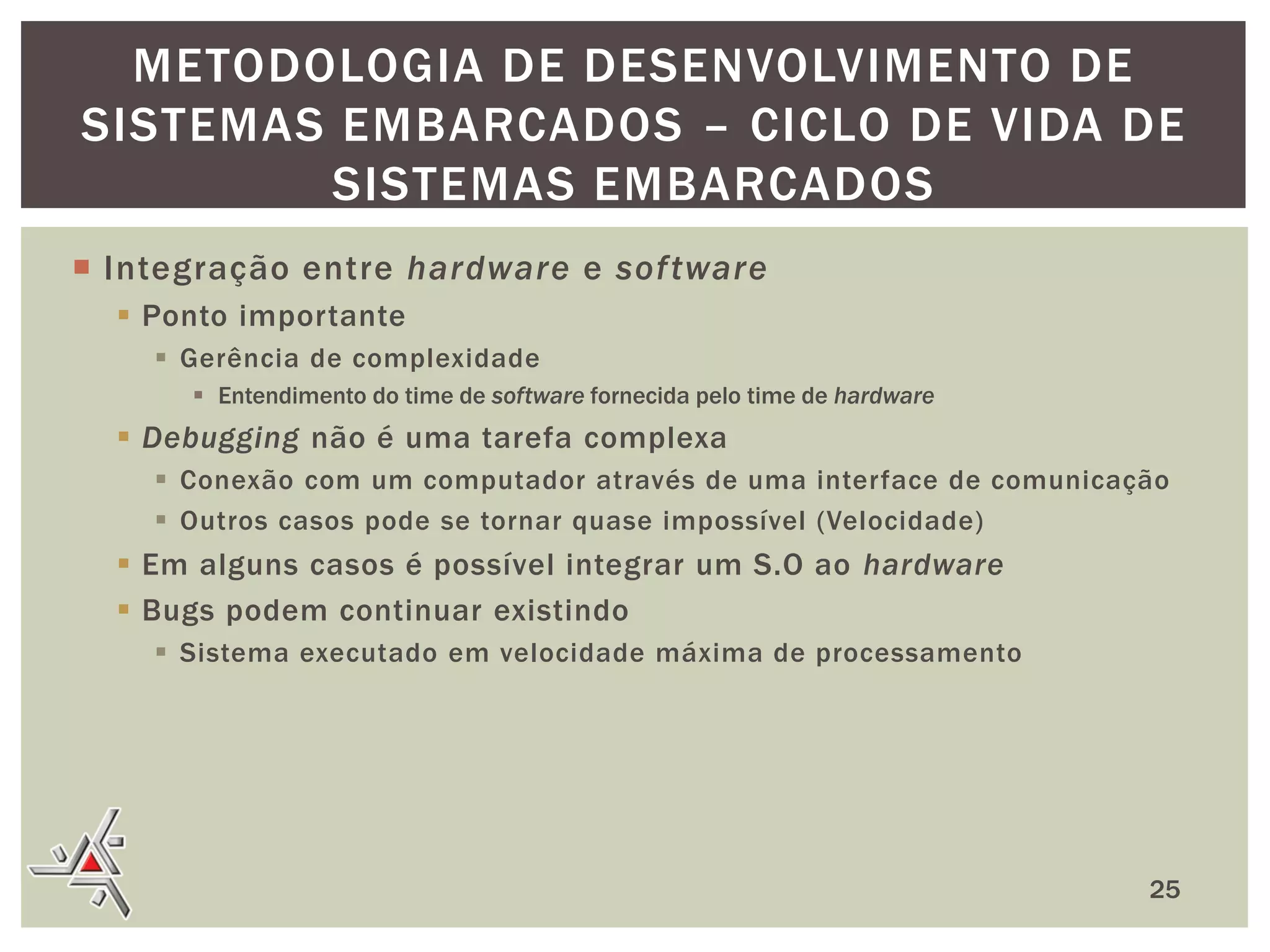 METODOLOGIA DE DESENVOLVIMENTO DE
SISTEMAS EMBARCADOS – CICLO DE VIDA DE
SISTEMAS EMBARCADOS
 Integração entre hardware e sof tware
 Ponto importante
 Gerência de complexidade
 Entendimento do time de software fornecida pelo time de hardware

 Debugging não é uma tarefa complexa
 Conexão com um computador através de uma interface de comunicação
 Outros casos pode se tornar quase impossível (Velocidade)

 Em alguns casos é possível integrar um S.O ao hardware
 Bugs podem continuar existindo
 Sistema executado em velocidade máxima de processamento

25

 