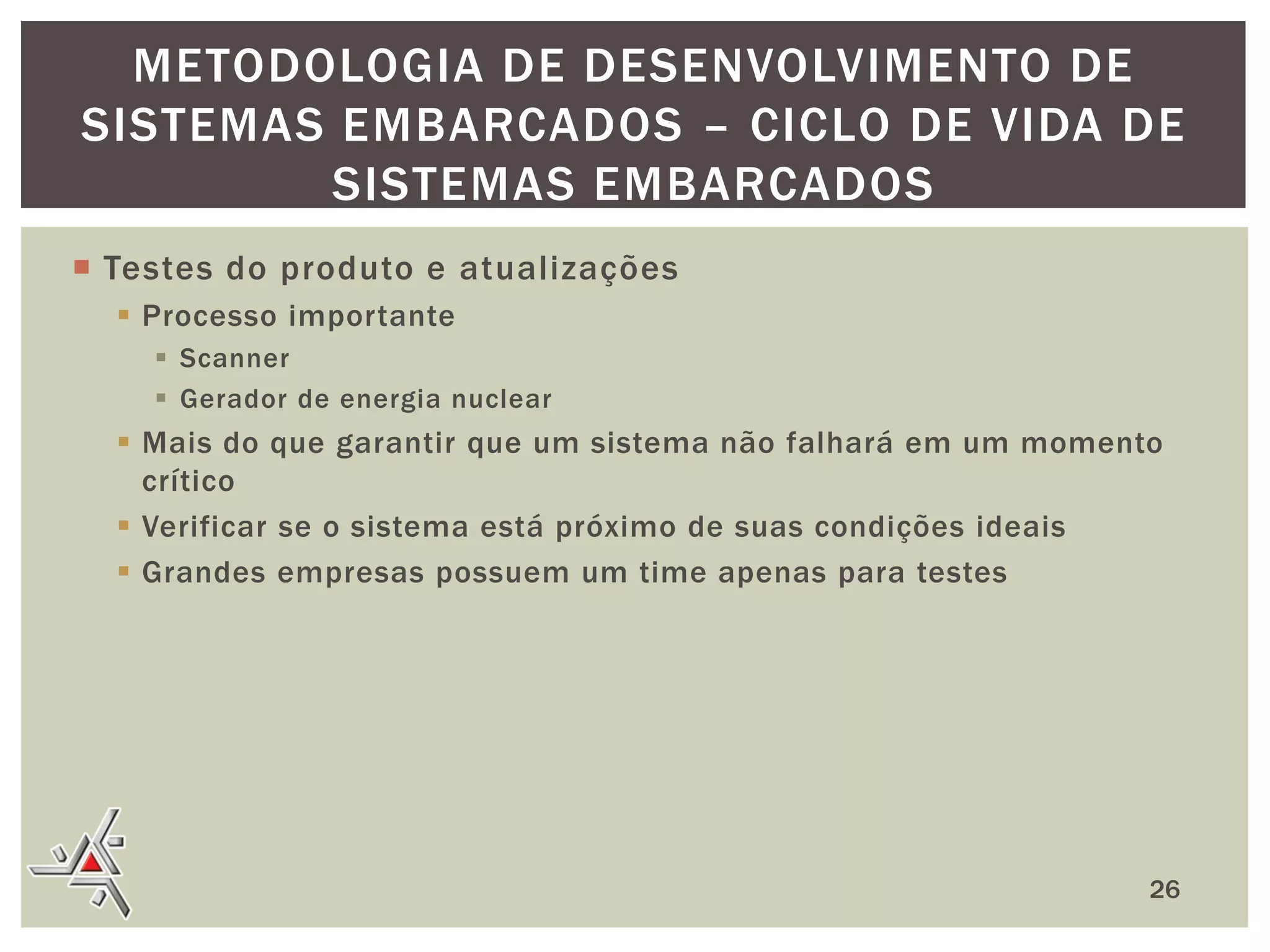 METODOLOGIA DE DESENVOLVIMENTO DE
SISTEMAS EMBARCADOS – CICLO DE VIDA DE
SISTEMAS EMBARCADOS
 Testes do produto e atualizações
 Processo importante
 Scanner
 Gerador de energia nuclear

 Mais do que garantir que um sistema não falhará em um momento
crítico
 Verificar se o sistema está próximo de suas condições ideais
 Grandes empresas possuem um time apenas para testes

26

 