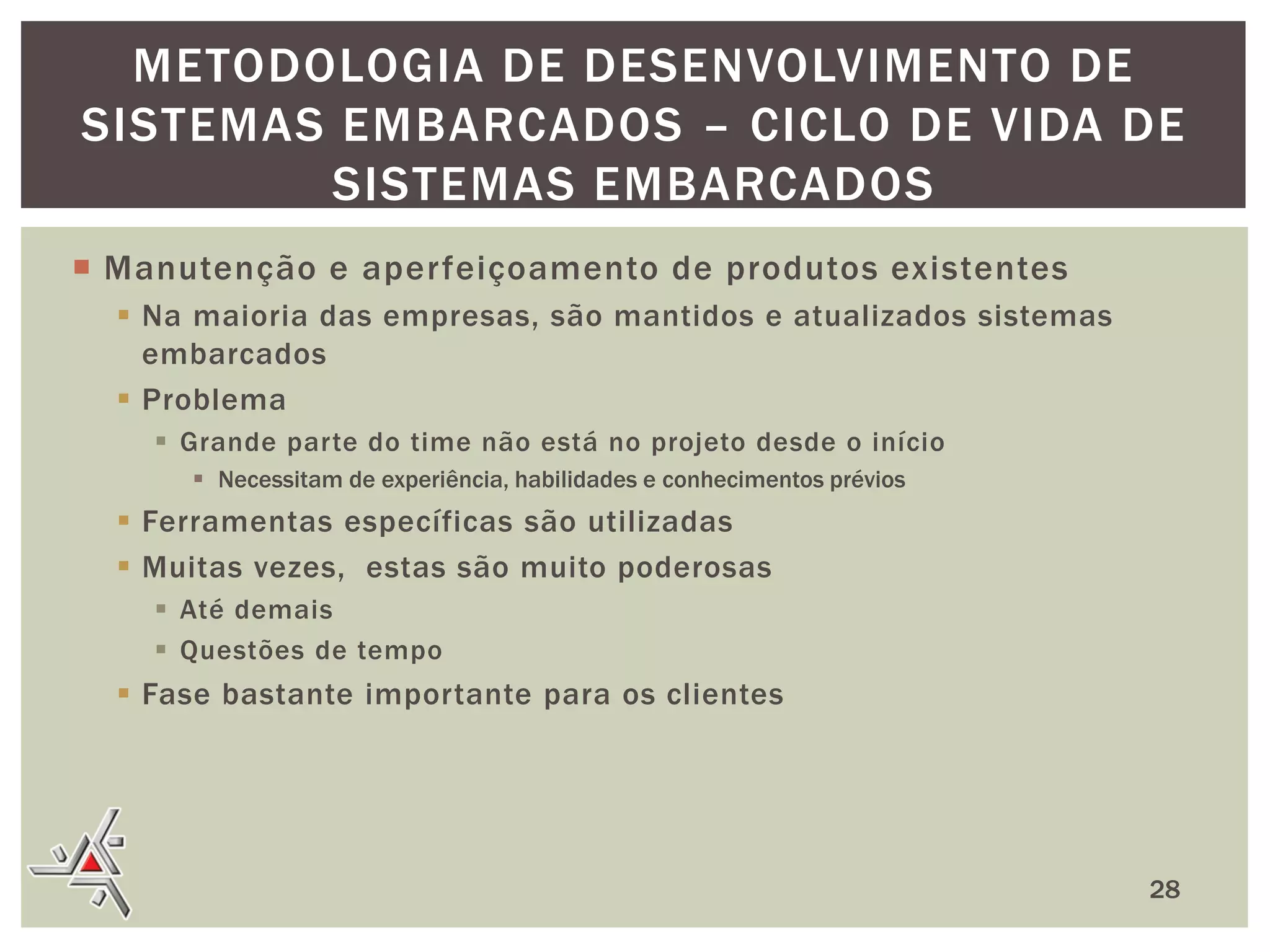 METODOLOGIA DE DESENVOLVIMENTO DE
SISTEMAS EMBARCADOS – CICLO DE VIDA DE
SISTEMAS EMBARCADOS
 Manutenção e aperfeiçoamento de produtos existentes
 Na maioria das empresas, são mantidos e atualizados sistemas
embarcados
 Problema
 Grande parte do time não está no projeto desde o início
 Necessitam de experiência, habilidades e conhecimentos prévios

 Ferramentas específicas são utilizadas
 Muitas vezes, estas são muito poderosas
 Até demais
 Questões de tempo

 Fase bastante importante para os clientes

28

 