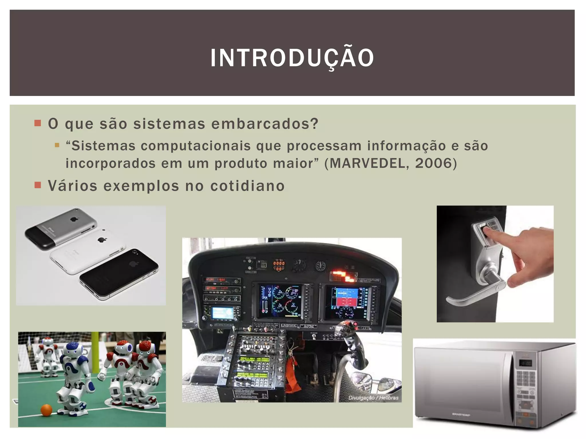 INTRODUÇÃO
 O que são sistemas embarcados?
 “Sistemas computacionais que processam informação e são
incorporados em um produto maior” (MARVEDEL, 2006)

 Vários exemplos no cotidiano

3

 