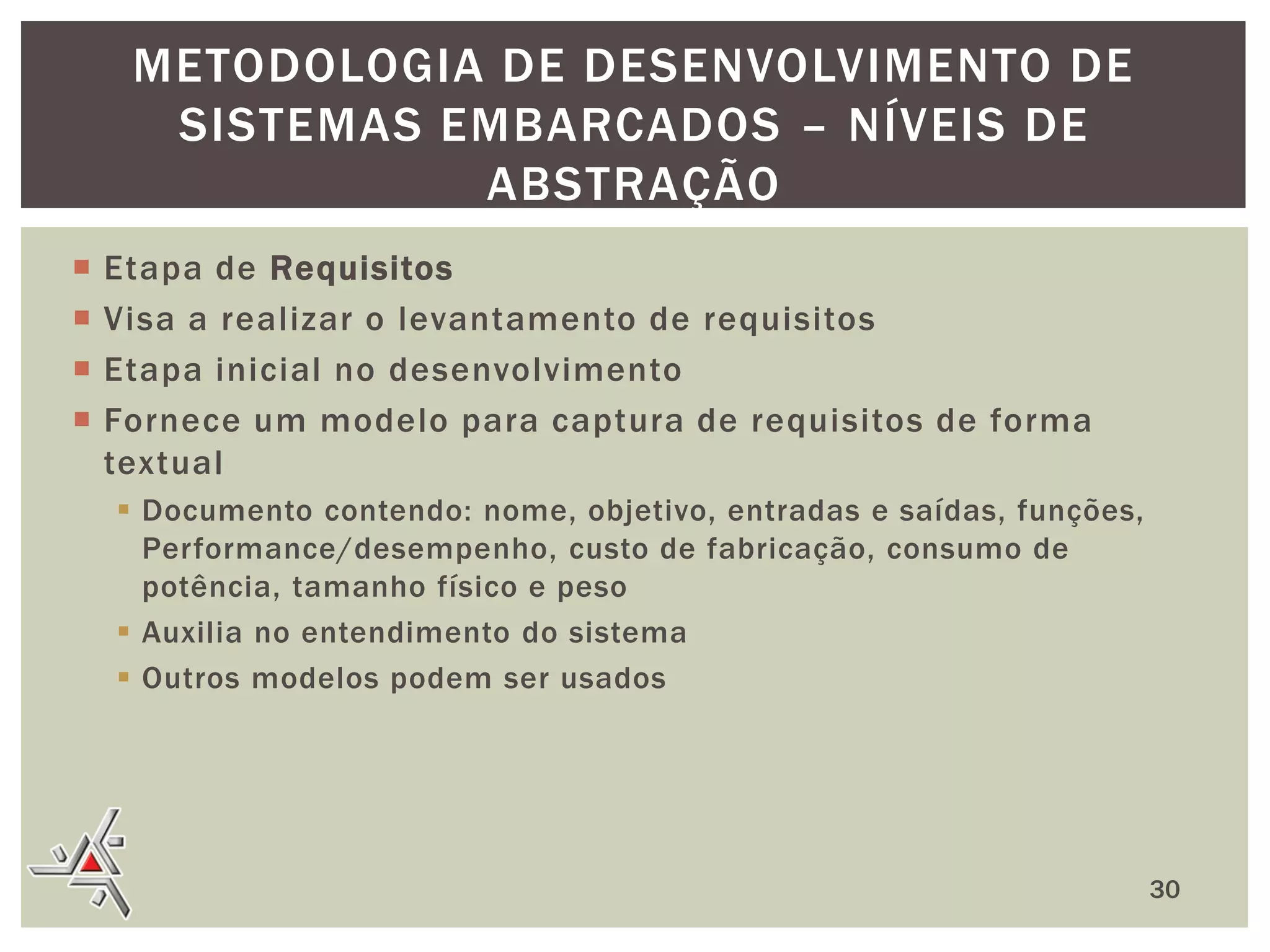 METODOLOGIA DE DESENVOLVIMENTO DE
SISTEMAS EMBARCADOS – NÍVEIS DE
ABSTRAÇÃO





Etapa de Requisitos
Visa a realizar o levantamento de requisitos
Etapa inicial no desenvolvimento
Fornece um modelo para captura de requisitos de forma
textual
 Documento contendo: nome, objetivo, entradas e saídas, funções,
Performance/desempenho, custo de fabricação, consumo de
potência, tamanho físico e peso
 Auxilia no entendimento do sistema
 Outros modelos podem ser usados

30

 