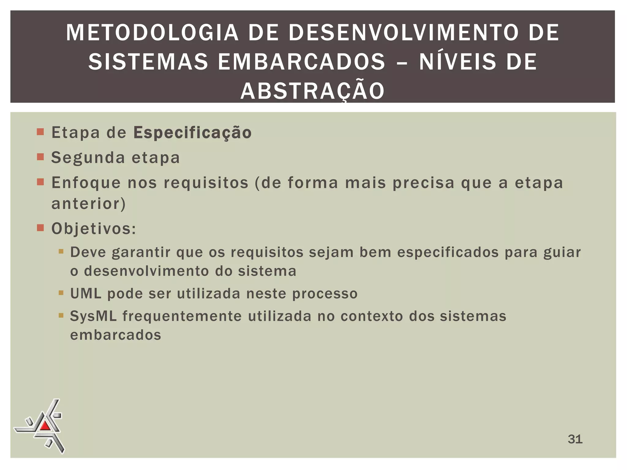 METODOLOGIA DE DESENVOLVIMENTO DE
SISTEMAS EMBARCADOS – NÍVEIS DE
ABSTRAÇÃO
 Etapa de Especificação
 Segunda etapa
 Enfoque nos requisitos (de forma mais precisa que a etapa
anterior)
 Objetivos:
 Deve garantir que os requisitos sejam bem especificados para guiar
o desenvolvimento do sistema
 UML pode ser utilizada neste processo
 SysML frequentemente utilizada no contexto dos sistemas
embarcados

31

 
