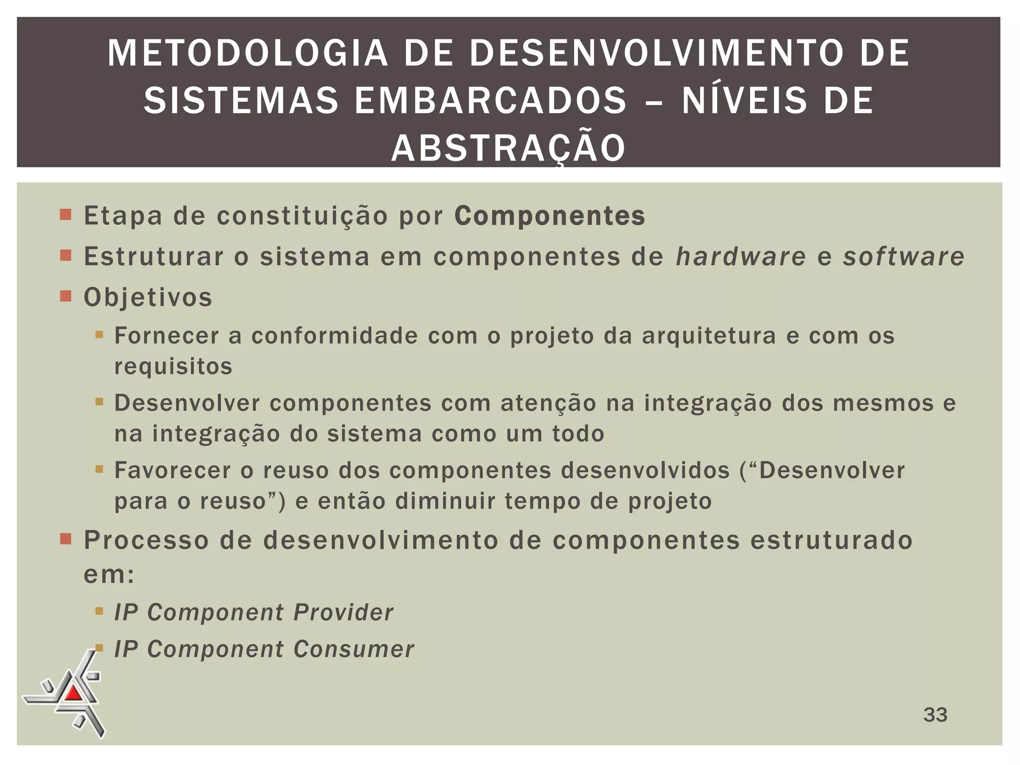 METODOLOGIA DE DESENVOLVIMENTO DE
SISTEMAS EMBARCADOS – NÍVEIS DE
ABSTRAÇÃO
 Etapa de constituição por Componentes
 Estruturar o sistema em componentes de hardware e sof tware
 Objetivos
 Fornecer a conformidade com o projeto da arquitetura e com os
requisitos
 Desenvolver componentes com atenção na integração dos mesmos e
na integração do sistema como um todo
 Favorecer o reuso dos componentes desenvolvidos (“Desenvolver
para o reuso”) e então diminuir tempo de projeto

 Processo de desenvolvimento de componentes estruturado
em:
 IP Component Provider
 IP Component Consumer
33

 