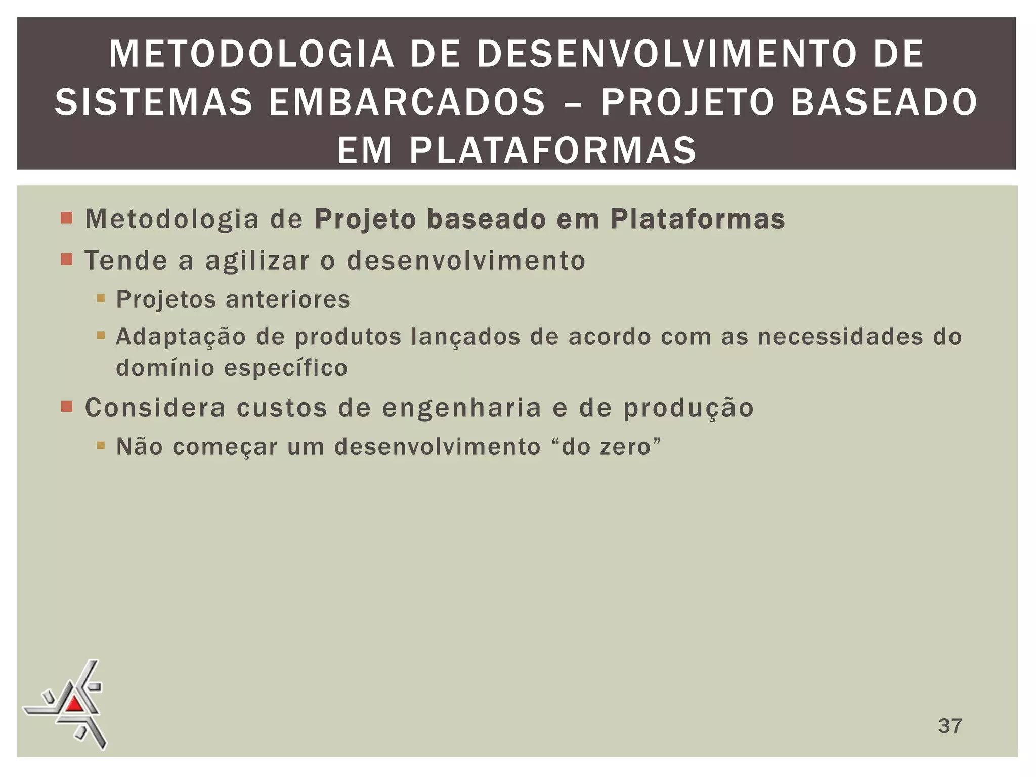 METODOLOGIA DE DESENVOLVIMENTO DE
SISTEMAS EMBARCADOS – PROJETO BASEADO
EM PLATAFORMAS
 Metodologia de Projeto baseado em Plataformas
 Tende a agilizar o desenvolvimento
 Projetos anteriores
 Adaptação de produtos lançados de acordo com as necessidades do
domínio específico

 Considera custos de engenharia e de produção
 Não começar um desenvolvimento “do zero”

37

 