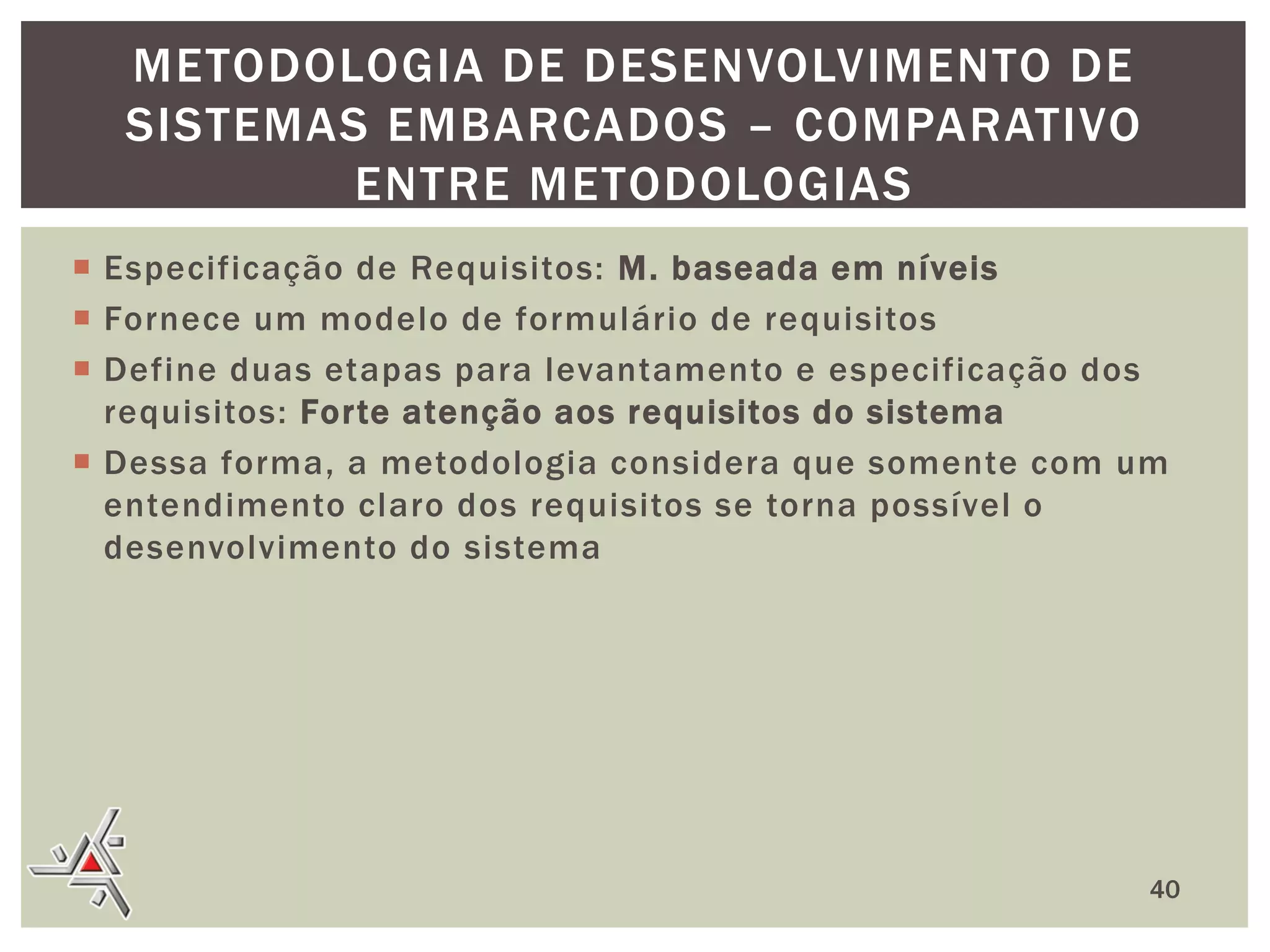 METODOLOGIA DE DESENVOLVIMENTO DE
SISTEMAS EMBARCADOS – COMPARATIVO
ENTRE METODOLOGIAS
 Especificação de Requisitos: M. baseada em níveis
 Fornece um modelo de formulário de requisitos
 Define duas etapas para levantamento e especificação dos
requisitos: Forte atenção aos requisitos do sistema
 Dessa forma, a metodologia considera que somente com um
entendimento claro dos requisitos se torna possível o
desenvolvimento do sistema

40

 