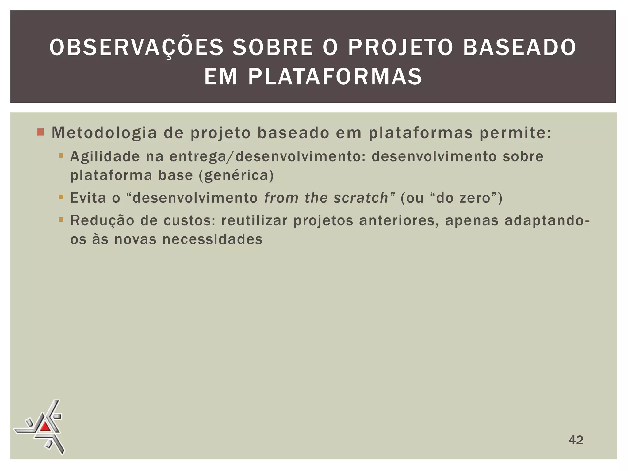 OBSERVAÇÕES SOBRE O PROJETO BASEADO
EM PLATAFORMAS
 Metodologia de projeto baseado em plataformas permite:
 Agilidade na entrega/desenvolvimento: desenvolvimento sobre
plataforma base (genérica)
 Evita o “desenvolvimento from the scratch” (ou “do zero”)
 Redução de custos: reutilizar projetos anteriores, apenas adaptando os às novas necessidades

42

 