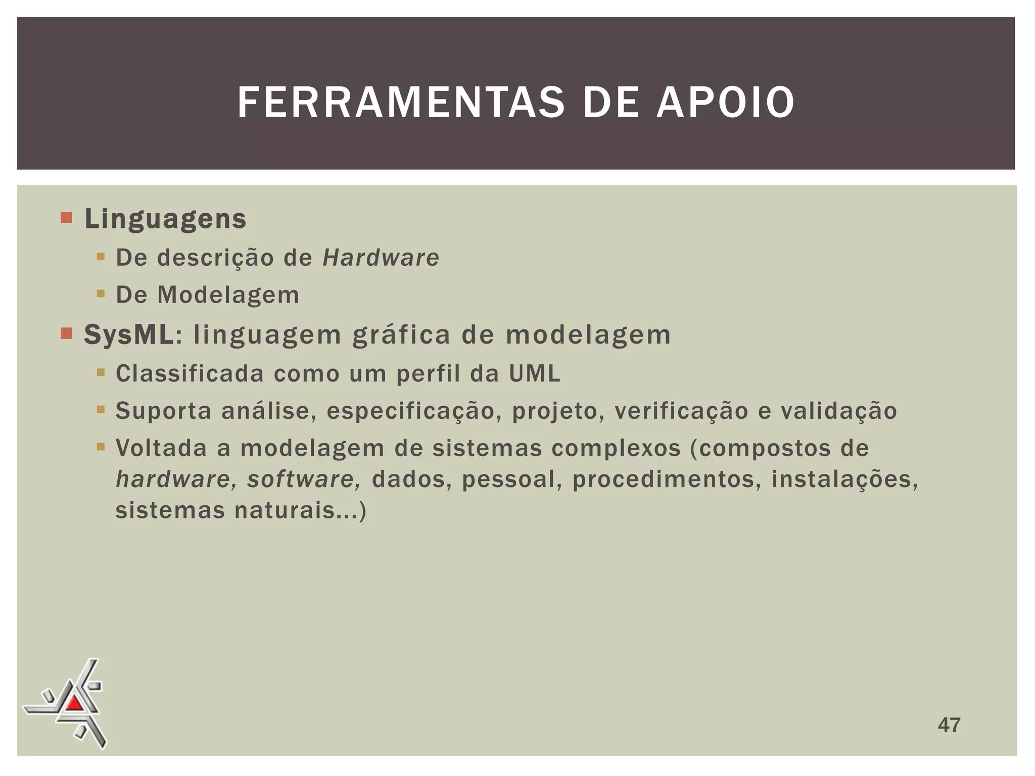 FERRAMENTAS DE APOIO
 Linguagens
 De descrição de Hardware
 De Modelagem

 SysML: linguagem gráfica de modelagem
 Classificada como um perfil da UML
 Suporta análise, especificação, projeto, verificação e validação
 Voltada a modelagem de sistemas complexos (compostos de
hardware, software, dados, pessoal, procedimentos, instalações,
sistemas naturais...)

47

 