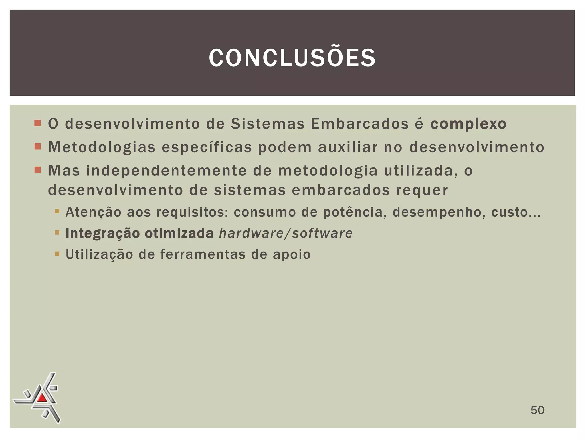 CONCLUSÕES
 O desenvolvimento de Sistemas Embarcados é complexo
 Metodologias específicas podem auxiliar no desenvolvimento
 Mas independentemente de metodologia utilizada, o
desenvolvimento de sistemas embarcados requer
 Atenção aos requisitos: consumo de potência, desempenho, custo...
 Integração otimizada hardware/software
 Utilização de ferramentas de apoio

50

 