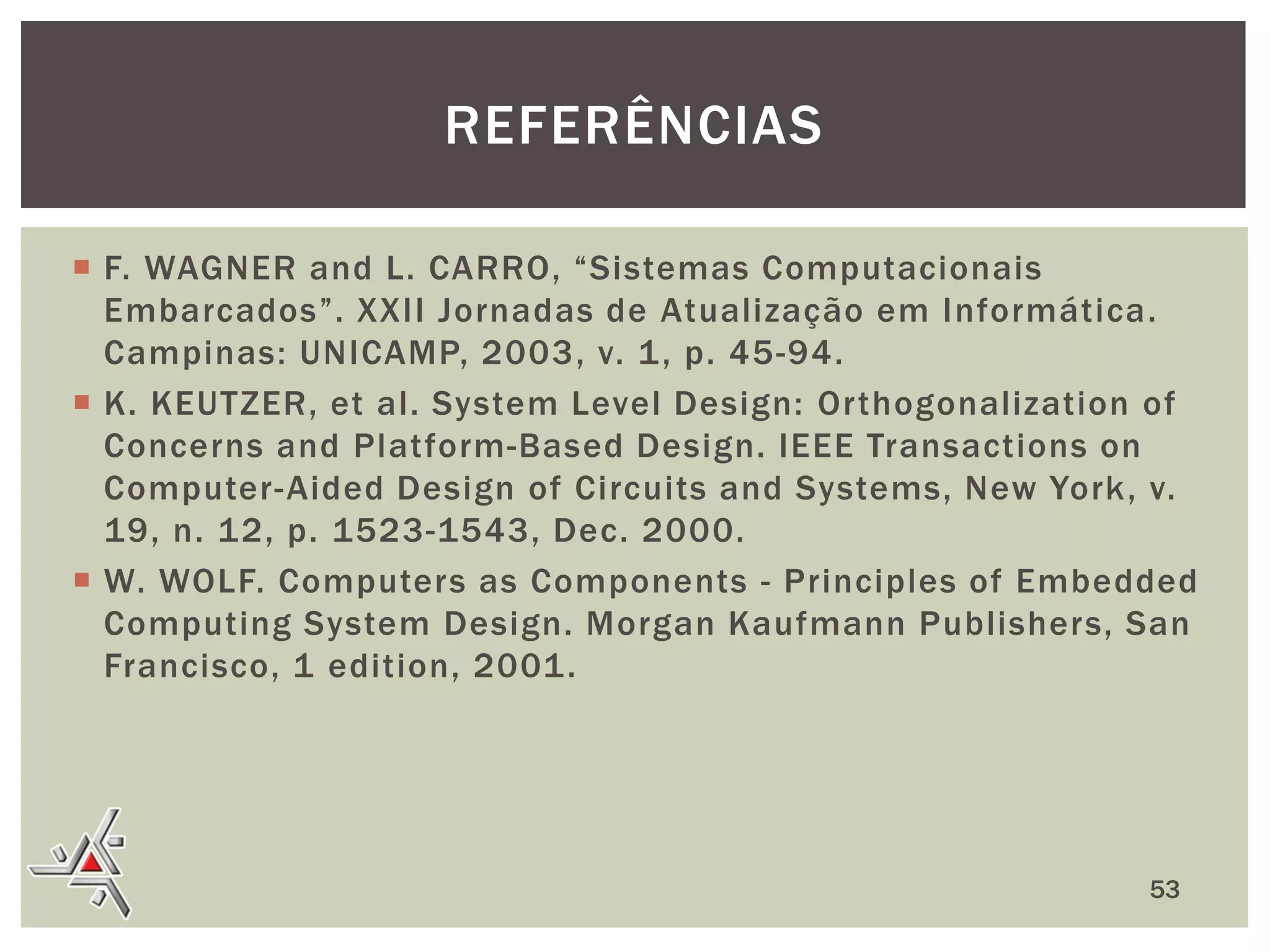 REFERÊNCIAS
 F. WAGNER and L. CARRO, “Sistemas Computacionais
Embarcados”. XXII Jornadas de Atualização em Informática.
Campinas: UNICAMP, 2003, v. 1 , p. 45-94.
 K. KEUTZER, et al. System Level Design: Orthogonalization of
Concerns and Platform-Based Design. IEEE Transactions on
Computer- Aided Design of Circuits and Systems, New York, v.
19, n. 12, p. 1523-1543, Dec. 2000.
 W. WOLF. Computers as Components - Principles of Embedded
Computing System Design. Morgan Kaufmann Publishers, San
Francisco, 1 edition, 2001 .

53

 