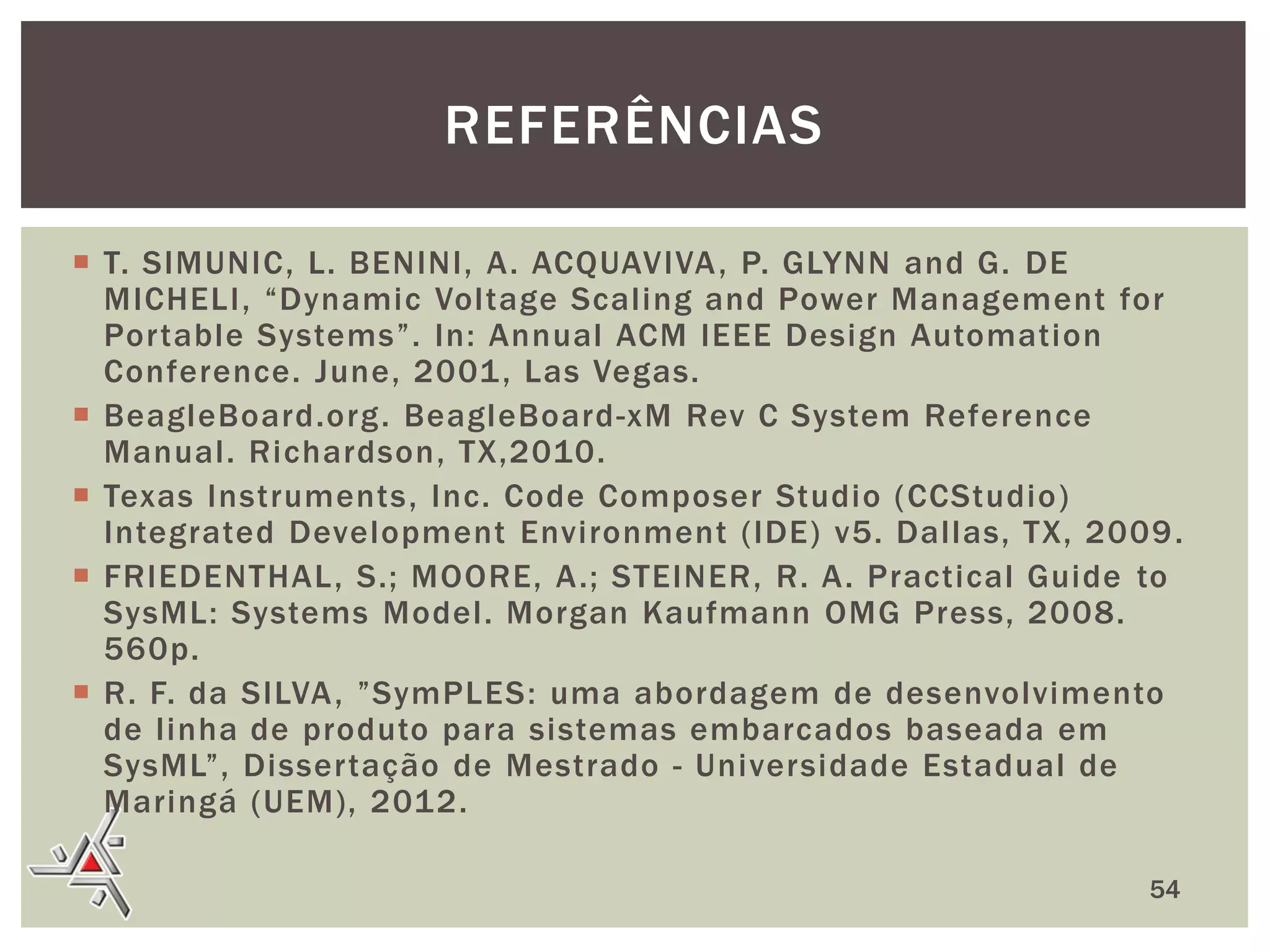 REFERÊNCIAS
 T. SIMUNIC, L. BENINI, A. ACQUAVIVA , P. GLYNN and G. DE
MICHELI, “Dynamic Voltage Scaling and Power Management for
Portable Systems”. In: Annual ACM IEEE Design Automation
Conference. June, 2001 , Las Vegas.
 BeagleBoard.org. BeagleBoard-xM Rev C System Reference
Manual. Richardson, TX,2010.
 Texas Instruments, Inc. Code Composer Studio (CCStudio)
Integrated Development Environment (IDE) v5. Dallas, TX, 2009 .
 FRIEDENTHAL, S.; MOORE, A.; STEINER, R. A. Practical Guide to
SysML: Systems Model. Morgan Kaufmann OMG Press, 2008.
560p.
 R. F. da SILVA, ”SymPLES: uma abordagem de desenvolvimento
de linha de produto para sistemas embarcados baseada em
SysML”, Dissertação de Mestrado - Universidade Estadual de
Maringá (UEM), 2012.
54

 