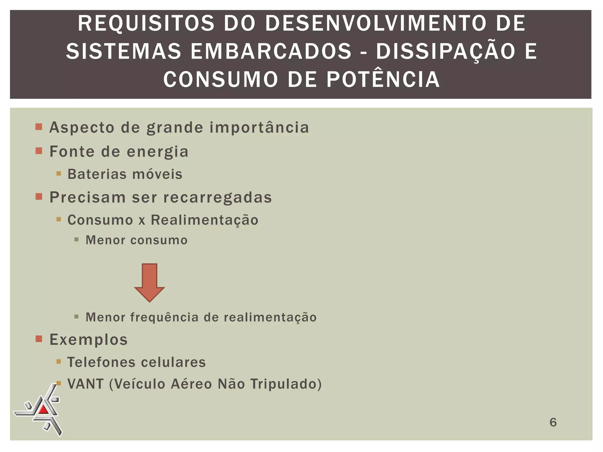 REQUISITOS DO DESENVOLVIMENTO DE
SISTEMAS EMBARCADOS - DISSIPAÇÃO E
CONSUMO DE POTÊNCIA
 Aspecto de grande importância
 Fonte de energia
 Baterias móveis

 Precisam ser recarregadas
 Consumo x Realimentação
 Menor consumo

 Menor frequência de realimentação

 Exemplos
 Telefones celulares
 VANT (Veículo Aéreo Não Tripulado)
6

 