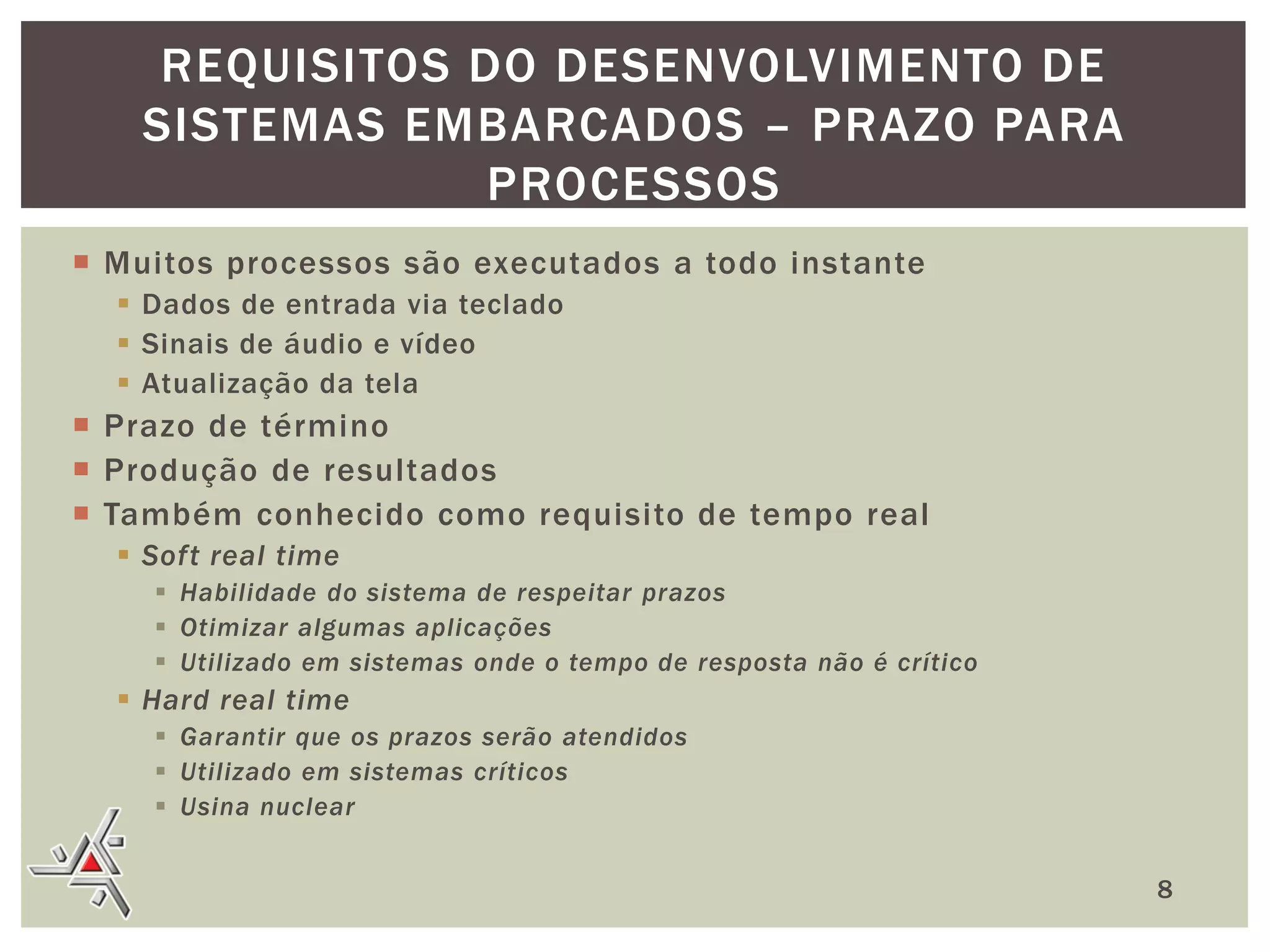 REQUISITOS DO DESENVOLVIMENTO DE
SISTEMAS EMBARCADOS – PRAZO PARA
PROCESSOS
 Muitos processos são executados a todo instante
 Dados de entrada via teclado
 Sinais de áudio e vídeo
 Atualização da tela

 Prazo de término
 Produção de resultados
 Também conhecido como requisito de tempo real
 Soft real time
 Habilidade do sistema de respeitar prazos
 Otimizar algumas aplicações
 Utilizado em sistemas onde o tempo de resposta não é crítico

 Hard real time
 Garantir que os prazos serão atendidos
 Utilizado em sistemas críticos
 Usina nuclear
8

 