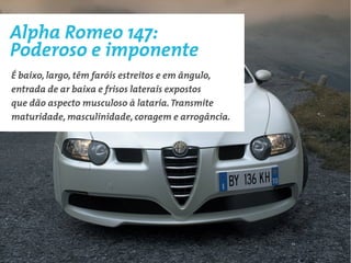 Alpha Romeo 147:
Poderoso e imponente
É baixo, largo, têm faróis estreitos e em ângulo,
entrada de ar baixa e frisos laterais expostos
que dão aspecto musculoso à lataria. Transmite
maturidade, masculinidade, coragem e arrogância.
 