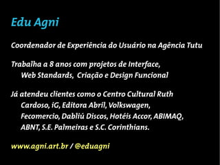 Edu Agni
UX Designer, 29 anos

Trabalha a 8 anos com projetos de Interface,
   Web Standards, Criação e Design Funcional

Já atendeu clientes como o Centro Cultural Ruth
   Cardoso, iG, Editora Abril, Volkswagen,
   Fecomercio, Dabliú Discos, Hotéis Accor, ABIMAQ,
   ABNT, S.E. Palmeiras e S.C. Corinthians.

www.agni.art.br / @eduagni
 