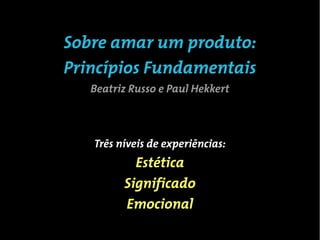 Sobre amar um produto:
Princípios Fundamentais
   Beatriz Russo e Paul Hekkert



   Três níveis de experiências:
           Estética
         Significado
         Emocional
 