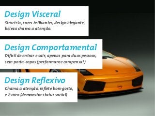 Design Visceral
Simetria, cores brilhantes, design elegante,
beleza chama a atenção.



Design Comportamental
Difícil de entrar e sair, apenas para duas pessoas,
sem porta-copos (performance compensa?)



Design Reflexivo
Chama a atenção, reflete bom gosto,
e é caro (demonstra status social)
 