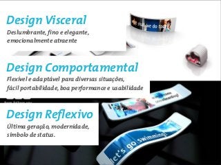 Design Visceral
Deslumbrante, fino e elegante,
emocionalmente atraente



Design Comportamental
Flexível e adaptável para diversas situações,
fácil portabilidade, boa performance e usabilidade



Design Reflexivo
Última geração, modernidade,
símbolo de status.
 