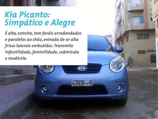 Kia Picanto:
Simpático e Alegre
É alto, estreito, tem faróis arredondados
e paralelos ao chão, entrada de ar alta
frisos laterais embutidos. Transmite
infantilidade, feminilidade, submissão
e modéstia.
 