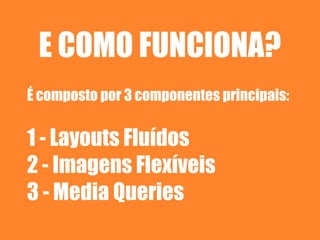 E COMO FUNCIONA?
É composto por 3 componentes principais:

1 - Layouts Fluídos
2 - Imagens Flexíveis
3 - Media Queries
 