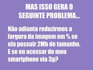 MAS ISSO GERA O
   SEGUINTE PROBLEMA...
Não adianta reduzirmos a
largura da imagem em % se
ela possuir 2Mb de tamanho.
E se eu acessar do meu
smartphone via 3g?
 