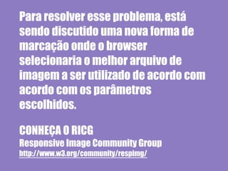Para resolver esse problema, está
sendo discutido uma nova forma de
marcação onde o browser
selecionaria o melhor arquivo de
imagem a ser utilizado de acordo com
acordo com os parâmetros
escolhidos.

CONHEÇA O RICG
Responsive Image Community Group
http://www.w3.org/community/respimg/
 