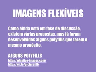 IMAGENS FLEXÍVEIS
Como ainda está em fase de discussão,
existem várias propostas, mas já foram
desenvolvidos alguns polyfills que fazem o
mesmo propósito.

ALGUNS POLYFILLS
http://adaptive-images.com/
http://wil.to/picturefill/
 