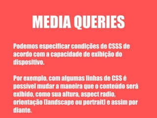 MEDIA QUERIES
Podemos especificar condições de CSSS de
acordo com a capacidade de exibição do
dispositivo.

Por exemplo, com algumas linhas de CSS é
possível mudar a maneira que o conteúdo será
exibido, como sua altura, aspect radio,
orientação (landscape ou portrait) e assim por
diante.
 