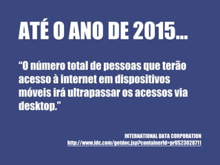 ATÉ O ANO DE 2015...
“O número total de pessoas que terão
acesso à internet em dispositivos
móveis irá ultrapassar os acessos via
desktop.”

                                 INTERNATIONAL DATA CORPORATION
          http://www.idc.com/getdoc.jsp?containerId=prUS23028711
 