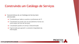 www.projetoseti.com.br
Construindo um Catálogo de Serviços
 Características de um Catálogo de Serviço bem
estruturado:
 É conhecido por todos os usuários e profissionais de TI
 É atualizado de acordo com um procedimento formal (ex:
como output do Funil de Serviços)
 E atualizado quando um serviço é descontinuado
 É gerenciado para garantir a constante integridade das
informações
 