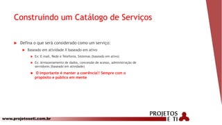 www.projetoseti.com.br
Construindo um Catálogo de Serviços
 Defina o que será considerado como um serviço:
 Baseado em atividade X baseado em ativo
 Ex: E-mail, Rede e Telefonia, Sistemas (baseado em ativo)
 Ex: Armazenamento de dados, concessão de acesso, administração de
servidores (baseado em atividade)
 O importante é manter a coerência!! Sempre com o
propósito e público em mente
 