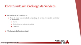 www.projetoseti.com.br
Construindo um Catálogo de Serviços
 Conscientização (TI e Não-TI)
 Antes de iniciar a construção de um catálogo de serviços é necessário sensibilizar
os stakeholders
 Usuários
 Clientes (externos ou áreas de negócio)
 A própria TI
 Workshops são fundamentais!!
 