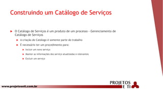 www.projetoseti.com.br
Construindo um Catálogo de Serviços
 O Catálogo de Serviços é um produto de um processo - Gerenciamento de
Catálogo de Serviços
 A criação do Catálogo é somente parte do trabalho
 É necessário ter um procedimento para:
 Incluir um novo serviço
 Manter as informações dos serviço atualizadas e relevantes
 Excluir um serviço
 