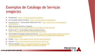 www.projetoseti.com.br
Exemplos de Catálogo de Serviços
(negócio)
 Poupatempo - https://www.poupatempo.sp.gov.br/
 Universidade Federal da Bahia - http://www.sti.ufba.br/catalogofinal
 Secretaria de TI - Universidade Federal do Ceará - http://www.sti.ufc.br/catalogo-de-
servicos-da-sti
 Rede Nacional de Ensino e Pesquisa -
https://www1.rnp.br/_arquivo/servicos/catalogo_servicos_novo.pdf
 Diretoria de TI - Universidade Federal de Minas Gerais -
https://www.ufmg.br/dti/index.php/portfolio/serviços
 Universidade Tecnológica Federal do Paraná - http://www.utfpr.edu.br/londrina/estrutura-
universitaria/coordenadorias-de-gestao/coordenadoria-de-gestao-de-tecnologia-da-
informacao/servicos
 Google - https://www.google.com.br/intl/en/about/products/
 Amazon - https://aws.amazon.com/pt/products/?nc2=h_ql
 Outros exemplos: http://www.heitmanagement.com/service-
catalogs/?goback=%2Egde_1848031_member_241499067
 