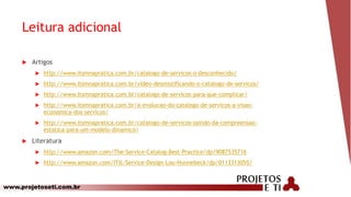 www.projetoseti.com.br
Leitura adicional
 Artigos
 http://www.itsmnapratica.com.br/catalogo-de-servicos-o-desconhecido/
 http://www.itsmnapratica.com.br/video-desmistificando-o-catalogo-de-servicos/
 http://www.itsmnapratica.com.br/catalogo-de-servicos-para-que-complicar/
 http://www.itsmnapratica.com.br/a-evolucao-do-catalogo-de-servicos-a-visao-
economica-dos-servicos/
 http://www.itsmnapratica.com.br/catalogo-de-servicos-saindo-da-compreensao-
estatica-para-um-modelo-dinamico/
 Literatura
 http://www.amazon.com/The-Service-Catalog-Best-Practice/dp/9087535716
 http://www.amazon.com/ITIL-Service-Design-Lou-Hunnebeck/dp/0113313055/
 