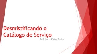 Desmistificando o
Catálogo de Serviço
Renê Chiari – ITSM na Prática
 