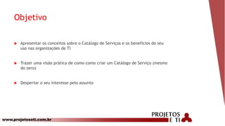 www.projetoseti.com.br
Objetivo
 Apresentar os conceitos sobre o Catálogo de Serviços e os benefícios do seu
uso nas organizações de TI
 Trazer uma visão prática de como como criar um Catálogo de Serviço (mesmo
do zero)
 Despertar o seu interesse pelo assunto
 