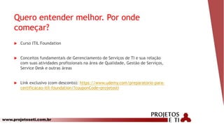 www.projetoseti.com.br
Quero entender melhor. Por onde
começar?
 Curso ITIL Foundation
 Conceitos fundamentais de Gerenciamento de Serviços de TI e sua relação
com suas atividades profissionais na área de Qualidade, Gestão de Serviços,
Service Desk e outras áreas
 Link exclusivo (com desconto): https://www.udemy.com/preparatorio-para-
certificacao-itil-foundation/?couponCode=projetosti
 