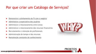 www.projetoseti.com.br
Por que criar um Catálogo de Serviços?
 Demonstrar o alinhamento da TI com o negócio
 Administrar a expectativa dos usuários
 Administrar o relacionamento entre áreas
 Administrar o relacionamento dos recursos financeiros
 Recrutamento e retenção de profissionais
 Administração do tempo e dos recursos
 Manutenção constante do conhecimento
 