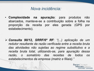 Nova incidência:
• Complexidade na apuração: para produtos não
abarcados, manteve-se a contribuição sobre a folha na
proporção da receita por eles gerada (GPS por
estabelecimento).
 Consulta 90/12, SRRF/6ª RF: “(...) aplicação de um
redutor resultante da razão verificada entre a receita bruta
das atividades não sujeitas ao regime substitutivo e a
receita bruta total, utilizando-se, para apuração dessa
razão, o somatório das receitas de todos os
estabelecimentos da empresa (matriz e filiais).”
 