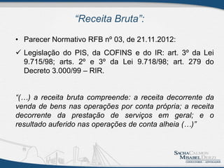 “Receita Bruta”:
• Parecer Normativo RFB nº 03, de 21.11.2012:
 Legislação do PIS, da COFINS e do IR: art. 3º da Lei
9.715/98; arts. 2º e 3º da Lei 9.718/98; art. 279 do
Decreto 3.000/99 – RIR.
“(…) a receita bruta compreende: a receita decorrente da
venda de bens nas operações por conta própria; a receita
decorrente da prestação de serviços em geral; e o
resultado auferido nas operações de conta alheia (…)”
 