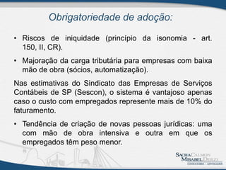 Obrigatoriedade de adoção:
• Riscos de iniquidade (princípio da isonomia - art.
150, II, CR).
• Majoração da carga tributária para empresas com baixa
mão de obra (sócios, automatização).
Nas estimativas do Sindicato das Empresas de Serviços
Contábeis de SP (Sescon), o sistema é vantajoso apenas
caso o custo com empregados represente mais de 10% do
faturamento.
• Tendência de criação de novas pessoas jurídicas: uma
com mão de obra intensiva e outra em que os
empregados têm peso menor.
 