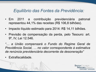 Equilíbrio das Fontes da Previdência:
• Em 2011 a contribuição previdenciária patronal
representou 44,1% das receitas (R$ 106,8 bilhões).
• Impacto líquido estimado para 2014: R$ 14,11 bilhões.
• Previsão de compensação da perda, pelo Tesouro: art.
9º, IV, Lei 12.546.
“… a União compensará o Fundo do Regime Geral de
Previdência Social, … no valor correspondente à estimativa
de renúncia previdenciária decorrente da desoneração”
• Extrafiscalidade.
 