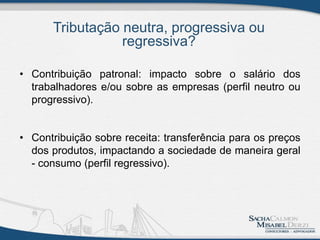 Tributação neutra, progressiva ou
regressiva?
• Contribuição patronal: impacto sobre o salário dos
trabalhadores e/ou sobre as empresas (perfil neutro ou
progressivo).
• Contribuição sobre receita: transferência para os preços
dos produtos, impactando a sociedade de maneira geral
- consumo (perfil regressivo).
 