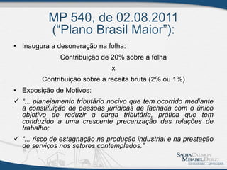 MP 540, de 02.08.2011
(“Plano Brasil Maior”):
• Inaugura a desoneração na folha:
Contribuição de 20% sobre a folha
x
Contribuição sobre a receita bruta (2% ou 1%)
• Exposição de Motivos:
 “... planejamento tributário nocivo que tem ocorrido mediante
a constituição de pessoas jurídicas de fachada com o único
objetivo de reduzir a carga tributária, prática que tem
conduzido a uma crescente precarização das relações de
trabalho;
 “... risco de estagnação na produção industrial e na prestação
de serviços nos setores contemplados.”
 